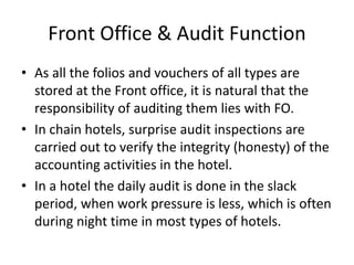 Front Office & Audit Function
• As all the folios and vouchers of all types are
stored at the Front office, it is natural that the
responsibility of auditing them lies with FO.
• In chain hotels, surprise audit inspections are
carried out to verify the integrity (honesty) of the
accounting activities in the hotel.
• In a hotel the daily audit is done in the slack
period, when work pressure is less, which is often
during night time in most types of hotels.
 