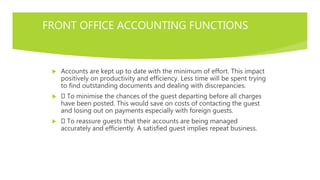 FRONT OFFICE ACCOUNTING FUNCTIONS
 Accounts are kept up to date with the minimum of effort. This impact
positively on productivity and efficiency. Less time will be spent trying
to find outstanding documents and dealing with discrepancies.
 To minimise the chances of the guest departing before all charges
have been posted. This would save on costs of contacting the guest
and losing out on payments especially with foreign guests.
 To reassure guests that their accounts are being managed
accurately and efficiently. A satisfied guest implies repeat business.
 