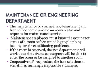 MAINTENANCE OR ENGINEERING
DEPARTMENT
• The maintenance or engineering department and
front office communicate on room status and
requests for maintenance service.
• Maintenance employees must know the occupancy
status of a room before attending to plumbing,
heating, or air-conditioning problems.
• If the room is reserved, the two departments will
work out a time frame so the guest will be able to
enter the room or be assigned to another room.
• Cooperative efforts produce the best solutions to
sometimes seemingly impossible situations.
 