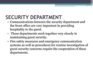 SECURITY DEPARTMENT
• Communications between the security department and
the front office are very important in providing
hospitality to the guest.
• These departments work together very closely in
maintaining guest security.
• Fire safety measures and emergency communication
systems as well as procedures for routine investigation of
guest security concerns require the cooperation of these
departments.
 