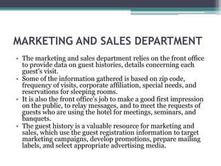MARKETING AND SALES DEPARTMENT
• The marketing and sales department relies on the front office
to provide data on guest histories, details concerning each
guest’s visit.
• Some of the information gathered is based on zip code,
frequency of visits, corporate affiliation, special needs, and
reservations for sleeping rooms.
• It is also the front office’s job to make a good first impression
on the public, to relay messages, and to meet the requests of
guests who are using the hotel for meetings, seminars, and
banquets.
• The guest history is a valuable resource for marketing and
sales, which use the guest registration information to target
marketing campaigns, develop promotions, prepare mailing
labels, and select appropriate advertising media.
 