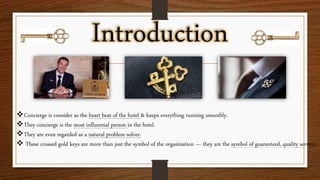 Introduction
Concierge is consider as the heart beat of the hotel & keeps everything running smoothly.
They concierge is the most influential person in the hotel.
They are even regarded as a natural problem solver.
 These crossed gold keys are more than just the symbol of the organization — they are the symbol of guaranteed, quality service.
 