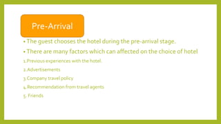 • The guest chooses the hotel during the pre-arrival stage.
• There are many factors which can affected on the choice of hotel
1.Previous experiences with the hotel.
2.Advertisements
3.Company travel policy
4.Recommendation from travel agents
5. Friends
Pre-Arrival
 