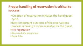 Proper handling of reservation is critical to
success
Creation of reservation initiates the hotel guest
cycle.
Most important outcome of the reservations
process is having a room available for the guest.
Pre-registration
Room and rate assignment
Guest folio
 