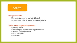 Arrival
Legal benefits
Legal assurance of payment (hotel)
Legal assurance of personal safety (guest)
Five-Step Registration Process
Greeting guests
Confirming the information on registration card
Securing a form of payment
Room assignment
Issuing keys
 