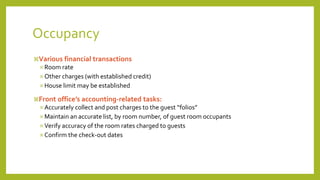 Occupancy
Various financial transactions
 Room rate
 Other charges (with established credit)
 House limit may be established
Front office’s accounting-related tasks:
 Accurately collect and post charges to the guest “folios”
 Maintain an accurate list, by room number, of guest room occupants
 Verify accuracy of the room rates charged to guests
 Confirm the check-out dates
 