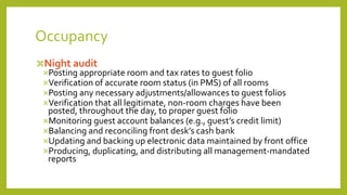 Occupancy
Night audit
Posting appropriate room and tax rates to guest folio
Verification of accurate room status (in PMS) of all rooms
Posting any necessary adjustments/allowances to guest folios
Verification that all legitimate, non-room charges have been
posted, throughout the day, to proper guest folio
Monitoring guest account balances (e.g., guest’s credit limit)
Balancing and reconciling front desk’s cash bank
Updating and backing up electronic data maintained by front office
Producing, duplicating, and distributing all management-mandated
reports
 