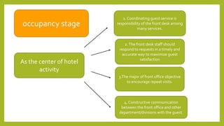occupancy stage
1. Coordinating guest service is
responsibility of the front desk among
many services.
As the center of hotel
activity
2.The front desk staff should
respond to requests in a timely and
accurate way to maximize guest
satisfaction
4. Constructive communication
between the front office and other
department/divisions with the guest.
3.The major of front office objective
to encourage repeat visits.
 