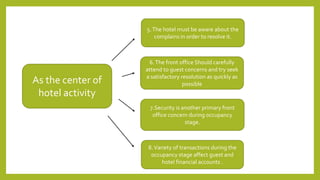As the center of
hotel activity
6.The front office Should carefully
attend to guest concerns and try seek
a satisfactory resolution as quickly as
possible
5.The hotel must be aware about the
complains in order to resolve it.
7.Security is another primary front
office concern during occupancy
stage.
8.Variety of transactions during the
occupancy stage affect guest and
hotel financial accounts .
 