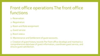 Front office operationsThe front office
functions
1- Reservation
2- Registration
3- Room and Rate assignment
4- Guest service
5- Room status
6- Maintenance and Settlement of guest accounts.
7- Creation of guest history recordsThe front office develops and maintains a
comprehensive data base of guest information, coordinate guest service, and
ensure guest satisfaction.
 