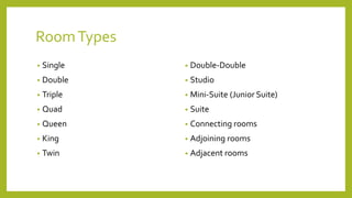 RoomTypes
• Single
• Double
• Triple
• Quad
• Queen
• King
• Twin
• Double-Double
• Studio
• Mini-Suite (Junior Suite)
• Suite
• Connecting rooms
• Adjoining rooms
• Adjacent rooms
 