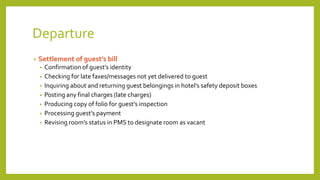 Departure
• Settlement of guest’s bill
• Confirmation of guest’s identity
• Checking for late faxes/messages not yet delivered to guest
• Inquiring about and returning guest belongings in hotel’s safety deposit boxes
• Posting any final charges (late charges)
• Producing copy of folio for guest’s inspection
• Processing guest’s payment
• Revising room’s status in PMS to designate room as vacant
 