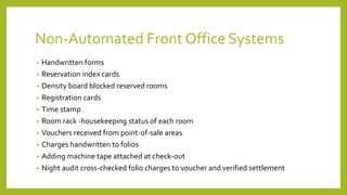 Non-Automated Front Office Systems
• Handwritten forms
• Reservation index cards
• Density board blocked reserved rooms
• Registration cards
• Time stamp
• Room rack -housekeeping status of each room
• Vouchers received from point-of-sale areas
• Charges handwritten to folios
• Adding machine tape attached at check-out
• Night audit cross-checked folio charges to voucher and verified settlement
 