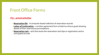 Front Office Forms
Pre – arrival activities
Reservation file - A computer-based collection of reservation records
Letter of Confirmation – a written agreement form a hotel to a future guest showing
details of their reserved accommodations.
Reservation rack – rack that stores the reservation rack slips or registration card or
anticipated arrivals
 