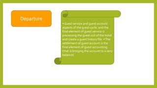 Departure
• Guest service and guest account
aspects of the guest cycle, and the
final element of guest service is
processing the guest out of the hotel
and create a guest history file. •The
settlement of guest account is the
final element of guest accounting
(that is bringing the account to a zero
balance)
 