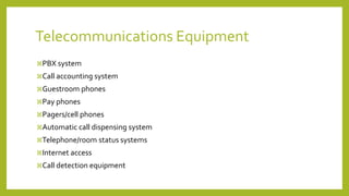 PBX system
Call accounting system
Guestroom phones
Pay phones
Pagers/cell phones
Automatic call dispensing system
Telephone/room status systems
Internet access
Call detection equipment
Telecommunications Equipment
 