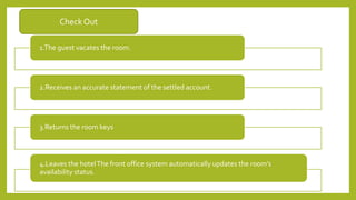 Check Out
1.The guest vacates the room.
2.Receives an accurate statement of the settled account.
3.Returns the room keys
4.Leaves the hotelThe front office system automatically updates the room’s
availability status.
 
