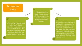 Remember
these
1.During check out the front
office staff’s should
determine whether the guest
was satisfied with the stay
and encourage the guest to
return to the hotel or the
another property in the chain.
2.More information
about the guest it can
help the management to
develop marketing
strategies to increase
business. 3. A positive impression about
the hotel: it important to for
the customers to leave the
hotel with good impression
and affect how they talk about
the hotel to the others more
over it can determining if the
guest return to the hotel in the
future or not.
 