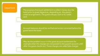 The purpose of account settlement is collect money due the
hotel prior to guest departure, depending on the guest’s
credit arrangements.The guest will pay cash or by credit
card.
Account balances should be verified and errors corrected before the
guest leave the hotel.
May be the problem occur in the guest account settlement for
example when the charges are not posted to the guest’s account until
after the guest checks out.These charges are called late charges.
Departure
 