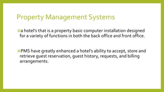 Property Management Systems
a hotel’s that is a property basic computer installation designed
for a variety of functions in both the back office and front office.
PMS have greatly enhanced a hotel’s ability to accept, store and
retrieve guest reservation, guest history, requests, and billing
arrangements.
 