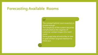 The concept behind room inventory is
simple enough.
The simplicity of the system becomes
complicated as the vagaries of
customer contact impact the room
count.
Some guest stay an extra day or two
in spite of their original intention to
check out.
Forecasting Available Rooms
 