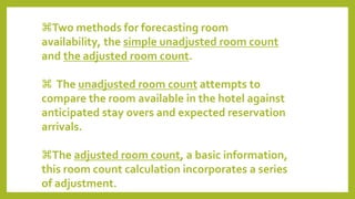 Two methods for forecasting room
availability, the simple unadjusted room count
and the adjusted room count.
 The unadjusted room count attempts to
compare the room available in the hotel against
anticipated stay overs and expected reservation
arrivals.
The adjusted room count, a basic information,
this room count calculation incorporates a series
of adjustment.
 