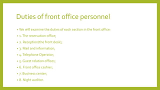 Duties of front office personnel
• We will examine the duties of each section in the front office:
• 1.The reservation office;
• 2. Reception(the front desk);
• 3. Mail and information;
• 4.Telephone Operator;
• 5. Guest relation offices;
• 6. Front office cashier;
• 7. Business center;
• 8. Night auditor.
 