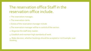 The reservation office Staff in the
reservation office include.
• The reservation manager;
• The reservation clerks.
• Duties of the reservation manager include
1.The reservation manager will be in control of the section.
2. Organize the staff duty roaster.
3. Establish and maintain high standards of work.
4. Make decision, whether bookings should be accepted or not Example: over
booking.
 