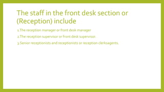 The staff in the front desk section or
(Reception) include
1.The reception manager or front desk manager
2.The reception supervisor or front desk supervisor.
3.Senior receptionists and receptionists or reception clerksagents.
 