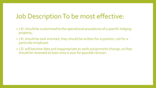 Job DescriptionTo be most effective:
• J.D. should be customized to the operational procedures of a specific lodging
property;
• J.D. should be task oriented, they should be written for a position, not for a
particular employee.
• J.D. will become date and inappropriate as work assignments change, so they
should be reviewed at least once a year for possible revision.
 