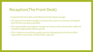 Reception(The Front Desk)
• In general the front desk controlled by the front desk manager
• The duty of front desk manager to achieves the maximum revenue and highest
level of room occupancy possible.
• The responsibility of reception manager to monitor and motivate their staff and
maintain a high profile with the guests.
• This is helps to ensure that a quality service is being given by the front office
department in particular and the hotel in general.
 