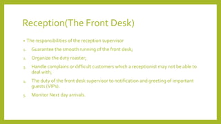 Reception(The Front Desk)
• The responsibilities of the reception supervisor
1. Guarantee the smooth running of the front desk;
2. Organize the duty roaster;
3. Handle complains or difficult customers which a receptionist may not be able to
deal with;
4. The duty of the front desk supervisor to notification and greeting of important
guests (VIPs).
5. Monitor Next day arrivals.
 