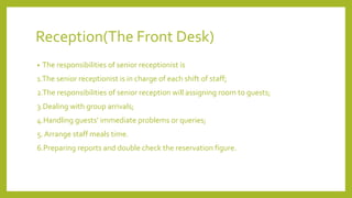 Reception(The Front Desk)
• The responsibilities of senior receptionist is
1.The senior receptionist is in charge of each shift of staff;
2.The responsibilities of senior reception will assigning room to guests;
3.Dealing with group arrivals;
4.Handling guests’ immediate problems or queries;
5. Arrange staff meals time.
6.Preparing reports and double check the reservation figure.
 