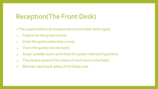 Reception(The Front Desk)
• The responsibilities of receptionists or front desk clerks agent.
1. Prepare for the guests arrival;
2. Greet the guests when they arrival;
3. Check the guests into the hotel;
4. Assign suitable rooms and check the guests method of payment;
5. They keep a record of the status of each room in the hotel;
6. Maintain cleaning & safety of the lobby area.
 