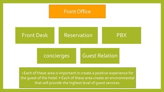 Front Desk Reservation PBX
concierges Guest Relation
Front Office
• Each of these area is important in create a positive experience for
the guest of the hotel. • Each of these area create an environmental
that will provide the highest level of guest services.
 