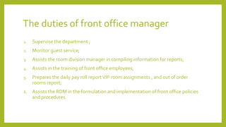 The duties of front office manager
1. Supervise the department ;
2. Monitor guest service;
3. Assists the room division manager in compiling information for reports;
4. Assists in the training of front office employees;
5. Prepares the daily pay roll reportVIP room assignments , and out of order
rooms report;
6. Assists the RDM in the formulation and implementation of front office policies
and procedures.
 