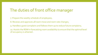 The duties of front office manager
7. Prepare the weekly schedule of employees;
8. Reviews and approves all room move and room rate changes;
9. Handless guest complains and follows them up to reduce future complains;
10. Assists the RDM in forecasting room availability to ensure that the optimal level
of occupancy is attained .
 