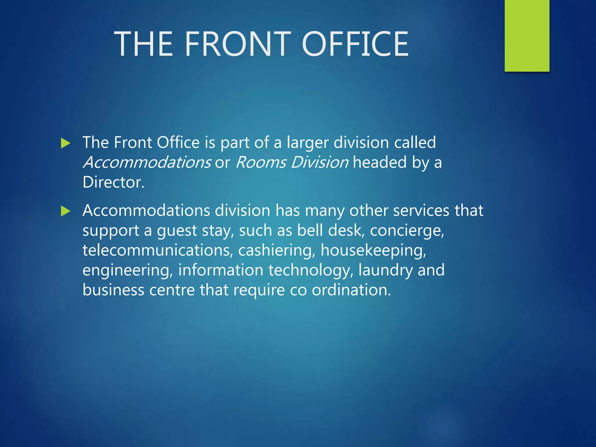 THE FRONT OFFICE
The Front Office is part of a larger division called
Accommodations or Rooms Division headed by a
Director.
Accommodations division has many other services that
support a guest stay, such as bell desk, concierge,
telecommunications, cashiering, housekeeping,
engineering, information technology, laundry and
business centre that require co ordination.