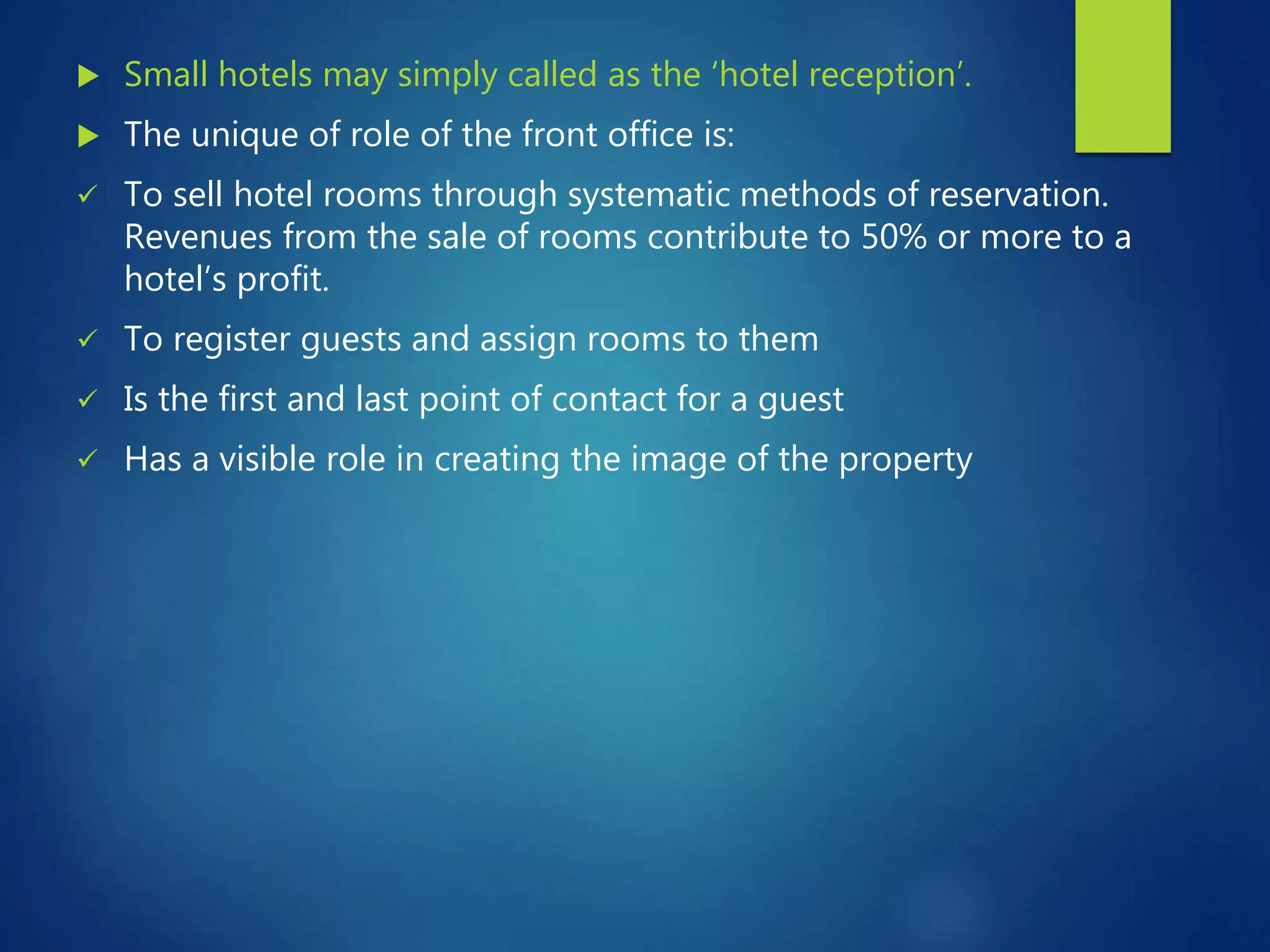  Small hotels may simply called as the ‘hotel reception’.
The unique of role of the front office is:
To sell hotel rooms through systematic methods of reservation.
Revenues from the sale of rooms contribute to 50% or more to a
hotel’s profit.
To register guests and assign rooms to them
Is the first and last point of contact for a guest
Has a visible role in creating the image of the property