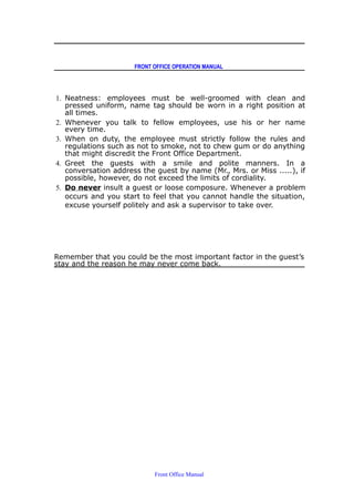 FRONT OFFICE OPERATION MANUAL
1. Neatness: employees must be well-groomed with clean and
pressed uniform, name tag should be worn in a right position at
all times.
2. Whenever you talk to fellow employees, use his or her name
every time.
3. When on duty, the employee must strictly follow the rules and
regulations such as not to smoke, not to chew gum or do anything
that might discredit the Front Office Department.
4. Greet the guests with a smile and polite manners. In a
conversation address the guest by name (Mr., Mrs. or Miss .....), if
possible, however, do not exceed the limits of cordiality.
5. Do never insult a guest or loose composure. Whenever a problem
occurs and you start to feel that you cannot handle the situation,
excuse yourself politely and ask a supervisor to take over.
Remember that you could be the most important factor in the guest’s
stay and the reason he may never come back.
Front Office Manual
 