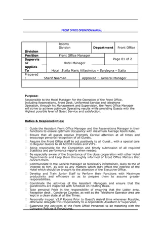 FRONT OFFICE OPERATION MANUAL
Rooms
Division Department Front Office
Division
Position Front Office Manager
Page 01 of 2Supervis
or Hotel Manager
Applies
To Hotel Stella Maris Villasimius – Sardegna – Italia
Prepared
: Sherif Noaman Approved : General Manager
Purpose:
Responsible to the Hotel Manager For the Operation of the Front Office,
Including Reservations, Front Desk, Uniformed Service and telephone
Operation, through his Management and Supervision, the Front Office Manager
will strive to achieve optimum Operating results while providing Guests with the
Highest possible level of Guest Service and satisfaction.
Duties & Responsibilities:
 Guide the Assistant Front Office Manager and the Reservations Manager in their
Functions to ensure optimum Occupancy with maximum Average Room Rate.
 Ensure that all guests receive Promptly Cordial attention at all times and
encourage personal recognition of all Guests.
 Require the Front Office staff to act positively to all Guest , with a special care
to Regular Guests to all ACCOR hotels and VIP’s .
 Being responsible for the Completion and timely submission of all required
Statistics and performance reports when needed.
 Be especially aware of the Importance of the close cooperation with other Hotel
Departments and keep them thoroughly informed of Front Office Matters that
concern them.
 Communicate to the General Manager all Necessary information, likely to the of
Interest to him, as well as any matters which may effect the interest of the
Hotel which should be brought to the attention of the Executive Office.
 Develop and Train Junior Staff to Perform their Functions with Maximum
productivity and efficiency so as to prepare them to assume greater
responsibilities.
 Coordinate the activities of the Assistant Managers and ensure that the
guestrooms are inspected with Schedule on rotating Basis.
 Take personal Pride in the responsibility of ensuring that the Lobby area,
Reception desk , Concierge Counter, as well as the Telephone Operator area are
kept in a clean state at all the Times.
 Personally inspect V.I.P Rooms Prior to Guest’s Arrival time whenever Possible,
otherwise delegate this responsibility to a dependable Assistant or Supervisor.
 Supervise the Activities of the Front Office Personnel to be matching with the
Company Policies & Procedures.
 