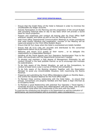 FRONT OFFICE OPERATION MANUAL
 Ensure that the Credit Policy of the Hotel is followed in order to minimize the
uncollectable city ledger accounts.
 Actively Participation In the Planning and the preparation of the annual Budget
with providing historical data on day to day basis which will provide a sound
basis for future projection.
 Prepare and implement and conduct all training plan for Front Office Staff
whenever needed, and follow up with on the Job Training all the Times.
 Hold Front Office Departmental Communication Meetings to review procedures
that need Careful Handling and explanation, minutes of the Meeting will be
typed and posted on the Front Office Bulletin Board.
 Ensure that All Turn Away when the Hotel is overbooked are totally handled.
 Ensure that all V.I.P Lists are accurate and distributed to the concerned
departments before 09.oo AM every day.
 Welcome and escort V.I.P guests to their rooms , or to delegate this
responsibility to a dependable Assistant.
 Handling all the Travel Agents and Tour Operators Familiarization Trips to the
Hotel, and coordinate with the Departments Concerned if needed.
 To develop and maintain a high degree of Management Philosophy he will
conduct himself in the best possible manner so as to encourage and motivate
his subordinators.
 To be fully aware of the Market Situation, as well as the Competitors, to
conduct at least twice a year a survey of Market and competitors.
 To be fully aware of the Booking situation Together with the Reservation
Manager to avoid any Uncontrollable Situation, with maximizing the Rooms
Revenue.
 Preparing and submitting the Front Office Attendance sheets on Monthly Basis ,
and control the Vacation Balance for the Front Office Staff .
 To Maintain Close working relationship with the Hotel Sales , to ensure that
Groups, Conventions are properly Handled and that Sales is Kept informed as
to occupancy levels.
 To Maintain a good Relationship with potential Tour Operator / Travel Agents /
Corporate Account to increase their Materialization with the Hotel, and to solve
any problem could effect the Smoothness of the work with the Hotel.
To supervise the scheduling and discipline in His Department as well the evaluation of
performance, set recommendation with to promotion, salary considerations.
Front Office Manual
 