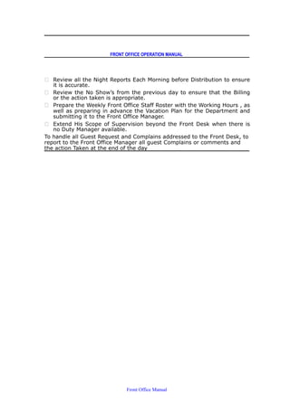 FRONT OFFICE OPERATION MANUAL
 Review all the Night Reports Each Morning before Distribution to ensure
it is accurate.
 Review the No Show’s from the previous day to ensure that the Billing
or the action taken is appropriate.
 Prepare the Weekly Front Office Staff Roster with the Working Hours , as
well as preparing in advance the Vacation Plan for the Department and
submitting it to the Front Office Manager.
 Extend His Scope of Supervision beyond the Front Desk when there is
no Duty Manager available.
To handle all Guest Request and Complains addressed to the Front Desk, to
report to the Front Office Manager all guest Complains or comments and
the action Taken at the end of the day
Front Office Manual
 