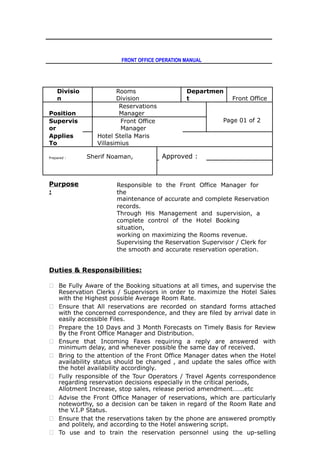 FRONT OFFICE OPERATION MANUAL
Divisio
n
Rooms
Division
Departmen
t Front Office
Position
Reservations
Manager
Page 01 of 2Supervis
or
Front Office
Manager
Applies
To
Hotel Stella Maris
Villasimius
Prepared : Sherif Noaman, Approved :
Purpose
:
Responsible to the Front Office Manager for
the
maintenance of accurate and complete Reservation
records.
Through His Management and supervision, a
complete control of the Hotel Booking
situation,
working on maximizing the Rooms revenue.
Supervising the Reservation Supervisor / Clerk for
the smooth and accurate reservation operation.
Duties & Responsibilities:
 Be Fully Aware of the Booking situations at all times, and supervise the
Reservation Clerks / Supervisors in order to maximize the Hotel Sales
with the Highest possible Average Room Rate.
 Ensure that All reservations are recorded on standard forms attached
with the concerned correspondence, and they are filed by arrival date in
easily accessible Files.
 Prepare the 10 Days and 3 Month Forecasts on Timely Basis for Review
By the Front Office Manager and Distribution.
 Ensure that Incoming Faxes requiring a reply are answered with
minimum delay, and whenever possible the same day of received.
 Bring to the attention of the Front Office Manager dates when the Hotel
availability status should be changed , and update the sales office with
the hotel availability accordingly.
 Fully responsible of the Tour Operators / Travel Agents correspondence
regarding reservation decisions especially in the critical periods,
Allotment Increase, stop sales, release period amendment…….etc
 Advise the Front Office Manager of reservations, which are particularly
noteworthy, so a decision can be taken in regard of the Room Rate and
the V.I.P Status.
 Ensure that the reservations taken by the phone are answered promptly
and politely, and according to the Hotel answering script.
 To use and to train the reservation personnel using the up-selling
 