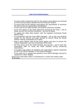 FRONT OFFICE OPERATION MANUAL
 To ensure that all Rooming lists for the group’s reservations are received
on time and accurately inserted into the Computer system.
 To ensure that all the Definite reservations are guaranteed, to minimize
the last minute non-guaranteed cancellations.
 To sell most of the Hotel Outlets and facilities whenever possible,.
 To be fully aware of the Hotel allotments spread all the times , and to
follow up with the Contract conditions , and cut off dates.
 To update the Hotel Data System with the Updated Contracted Travel
Agents rates.
 In coordination with the Front Office Manager , set up the over-booking
margin for the Normal and peak periods to ensure filling the House
without making unnecessary turn away.
 Keep a good relation with all the travel agents and their to ensure the
mutual cooperation and the smoothness of the work.
 Be Fully aware of all the Hotel Facilities and services , and to train the
reservation staff on using the Hotel Facilities during answering
reservations.
 To prepare and submit all statistics and reservations reports requested
by the Front Office Manager or the General Manager .
 To be ready for to replace the Assistant Front Office Manager during his
vacations or when needed.
Ensure the reservation Office is maintained in a clean and orderly state
at all times
Front Office Manual
 