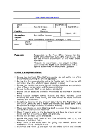 FRONT OFFICE OPERATION MANUAL
Divisi
on Rooms Division
Departmen
t Front Office
Position
Night
Manager
Page 01 of 2
Supervisor Front Office Manager
Applies
To Hotel Stella Maris Villasimius – Sardegna – Italia
Prepared :
Sherif
Noaman
Approved
:
Purpose: Responsible to the Front Office Manager for the
Front Office Operation During the Night Hours, and
for the General Supervision of the Hotel Entire
operation.
Through his supervision , he should maintain
and control the Night staff performance with a
special attention to the Front Office Operation.
Duties & Responsibilities:
 Ensure that the Front Office Staff are on duty , as well as the rest of the
Department is running the smooth operation.
 Review the Rooms Availability and to be familiar with the Expected VIP
Arrivals or any other Likely Irregular situation to occur.
 Ensure that the Lighting levels through the Hote Hotel are appropriate in
view of Power conservation and Management Policy.
 Ensure the Security Staff are on duty as scheduled.
 Ensure that all access to the Hotel Are secured as required in the Hotel
Policy.
 Make Regular Random Patrols through the Hotel including Guest
Corridors and back of the House, and Hotel Outlets to insure the Good
Security and orderliness.
 Completely Involved in any problem occur During the Night Hours, or
any Guest Complaint, and to report the Problems and action done to the
Front Office Manager to be discussed next Morning.
 Make spot Check on Night Cleaning Staff to ensure their Productivity,
and to check the Standard Required.
 Make Frequent Visits to the Restaurants and Bars to ensure service
levels and that problems are dealt with promptly.
 Ensure that all Hotel Stores are locked.
 Ensure the Night Staff services are Done efficiently, and up to the
Standard of the Hotel Policy.
 Keep Close to the Front Desk for giving any needed advice and
supervision during the Night Hours.
 Supervise and Follow up the Night Run and make sure of the accurate
 