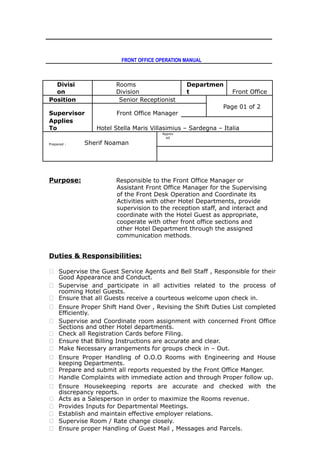 FRONT OFFICE OPERATION MANUAL
Divisi
on
Rooms
Division
Departmen
t Front Office
Position Senior Receptionist
Page 01 of 2
Supervisor Front Office Manager
Applies
To Hotel Stella Maris Villasimius – Sardegna – Italia
Prepared : Sherif Noaman
Approv
ed
Purpose: Responsible to the Front Office Manager or
Assistant Front Office Manager for the Supervising
of the Front Desk Operation and Coordinate its
Activities with other Hotel Departments, provide
supervision to the reception staff, and interact and
coordinate with the Hotel Guest as appropriate,
cooperate with other front office sections and
other Hotel Department through the assigned
communication methods.
Duties & Responsibilities:
 Supervise the Guest Service Agents and Bell Staff , Responsible for their
Good Appearance and Conduct.
 Supervise and participate in all activities related to the process of
rooming Hotel Guests.
 Ensure that all Guests receive a courteous welcome upon check in.
 Ensure Proper Shift Hand Over , Revising the Shift Duties List completed
Efficiently.
 Supervise and Coordinate room assignment with concerned Front Office
Sections and other Hotel departments.
 Check all Registration Cards before Filing.
 Ensure that Billing Instructions are accurate and clear.
 Make Necessary arrangements for groups check in – Out.
 Ensure Proper Handling of O.O.O Rooms with Engineering and House
keeping Departments.
 Prepare and submit all reports requested by the Front Office Manger.
 Handle Complaints with immediate action and through Proper follow up.
 Ensure Housekeeping reports are accurate and checked with the
discrepancy reports.
 Acts as a Salesperson in order to maximize the Rooms revenue.
 Provides Inputs for Departmental Meetings.
 Establish and maintain effective employer relations.
 Supervise Room / Rate change closely.
 Ensure proper Handling of Guest Mail , Messages and Parcels.
 