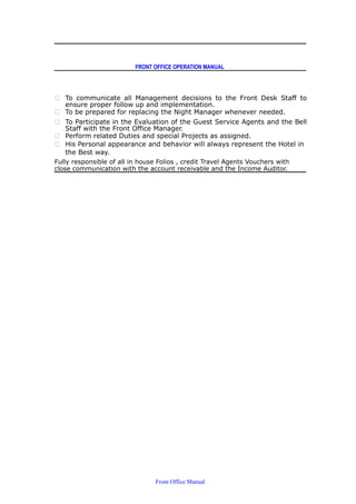 FRONT OFFICE OPERATION MANUAL
 To communicate all Management decisions to the Front Desk Staff to
ensure proper follow up and implementation.
 To be prepared for replacing the Night Manager whenever needed.
 To Participate in the Evaluation of the Guest Service Agents and the Bell
Staff with the Front Office Manager.
 Perform related Duties and special Projects as assigned.
 His Personal appearance and behavior will always represent the Hotel in
the Best way.
Fully responsible of all in house Folios , credit Travel Agents Vouchers with
close communication with the account receivable and the Income Auditor.
Front Office Manual
 