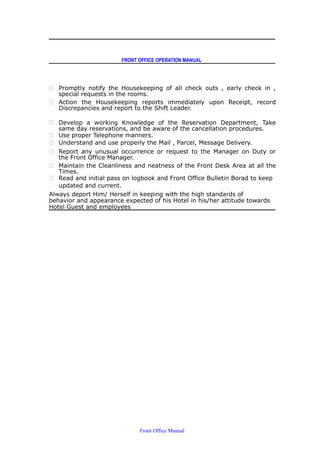 FRONT OFFICE OPERATION MANUAL
 Promptly notify the Housekeeping of all check outs , early check in ,
special requests in the rooms.
 Action the Housekeeping reports immediately upon Receipt, record
Discrepancies and report to the Shift Leader.
 Develop a working Knowledge of the Reservation Department, Take
same day reservations, and be aware of the cancellation procedures.
 Use proper Telephone manners.
 Understand and use properly the Mail , Parcel, Message Delivery.
 Report any unusual occurrence or request to the Manager on Duty or
the Front Office Manager.
 Maintain the Cleanliness and neatness of the Front Desk Area at all the
Times.
 Read and initial pass on logbook and Front Office Bulletin Borad to keep
updated and current.
Always deport Him/ Herself in keeping with the high standards of
behavior and appearance expected of his Hotel in his/her attitude towards
Hotel Guest and employees
Front Office Manual
 