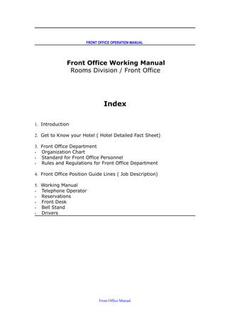 FRONT OFFICE OPERATION MANUAL
Front Office Working Manual
Rooms Division / Front Office
Index
1. Introduction
2. Get to Know your Hotel ( Hotel Detailed Fact Sheet)
3. Front Office Department
- Organization Chart
- Standard for Front Office Personnel
- Rules and Regulations for Front Office Department
4. Front Office Position Guide Lines ( Job Description)
5. Working Manual
- Telephone Operator
- Reservations
- Front Desk
- Bell Stand
- Drivers
Front Office Manual
 